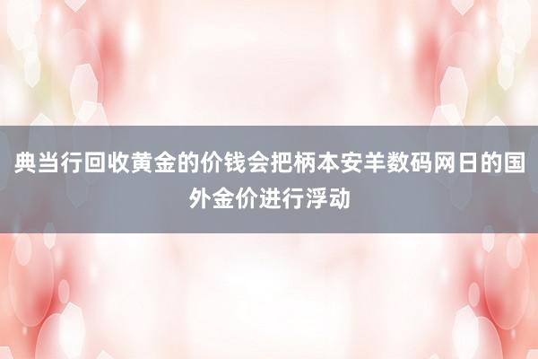 典当行回收黄金的价钱会把柄本安羊数码网日的国外金价进行浮动